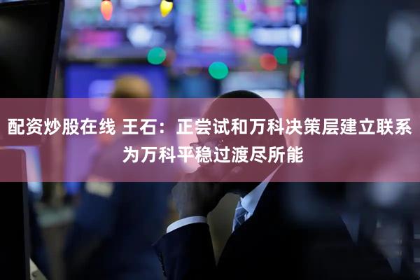 配资炒股在线 王石：正尝试和万科决策层建立联系 为万科平稳过渡尽所能