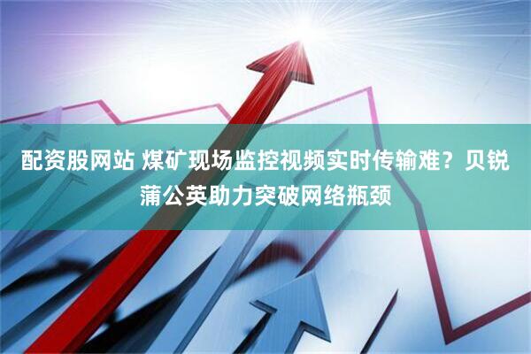 配资股网站 煤矿现场监控视频实时传输难？贝锐蒲公英助力突破网络瓶颈