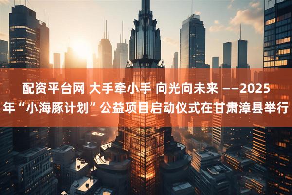 配资平台网 大手牵小手 向光向未来 ——2025年“小海豚计划”公益项目启动仪式在甘肃漳县举行