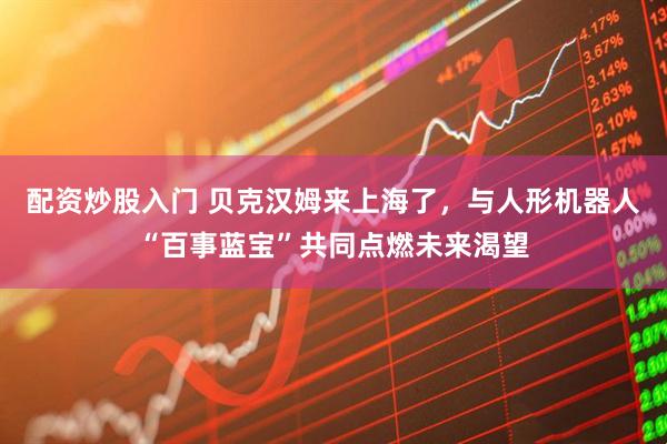 配资炒股入门 贝克汉姆来上海了，与人形机器人“百事蓝宝”共同点燃未来渴望