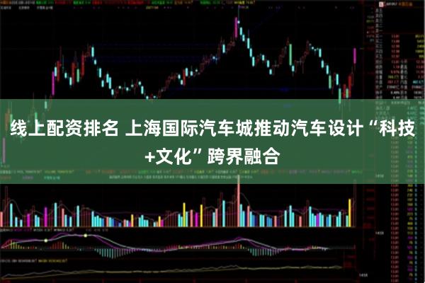 线上配资排名 上海国际汽车城推动汽车设计“科技+文化”跨界融合