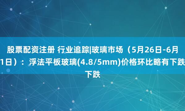 股票配资注册 行业追踪|玻璃市场（5月26日-6月1日）：浮法平板玻璃(4.8/5mm)价格环比略有下跌