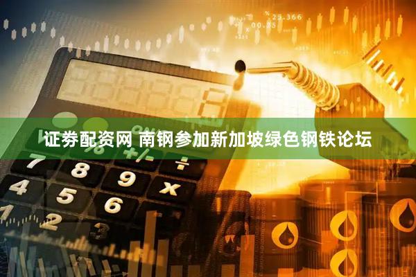 证劵配资网 南钢参加新加坡绿色钢铁论坛