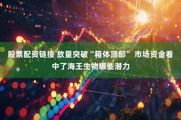 股票配资链接 放量突破“箱体顶部” 市场资金看中了海王生物哪些潜力