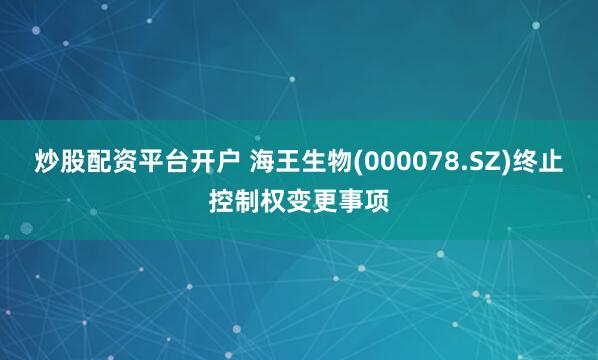 炒股配资平台开户 海王生物(000078.SZ)终止控制权变更事项
