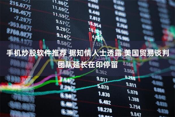手机炒股软件推荐 据知情人士透露 美国贸易谈判团队延长在印停留