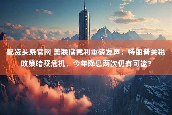 配资头条官网 美联储戴利重磅发声：特朗普关税政策暗藏危机，今年降息两次仍有可能？
