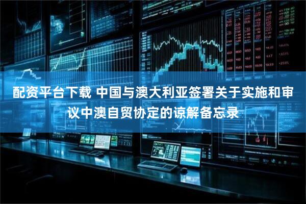配资平台下载 中国与澳大利亚签署关于实施和审议中澳自贸协定的谅解备忘录