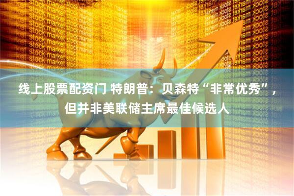 线上股票配资门 特朗普：贝森特“非常优秀”，但并非美联储主席最佳候选人