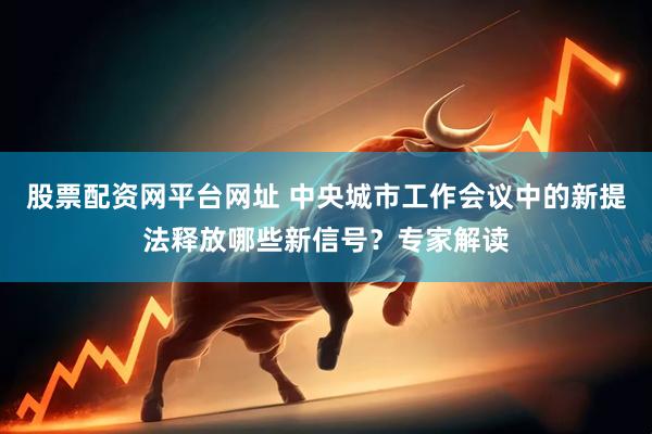 股票配资网平台网址 中央城市工作会议中的新提法释放哪些新信号？专家解读