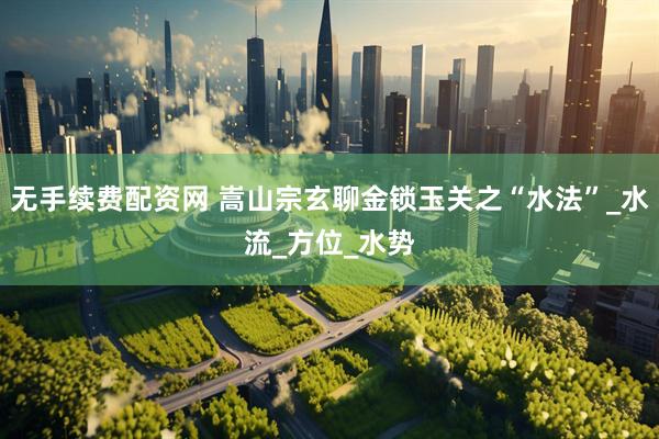 无手续费配资网 嵩山宗玄聊金锁玉关之“水法”_水流_方位_水势