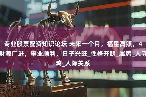 专业股票配资知识论坛 未来一个月，福星高照，4属相财源广进，事业顺利，日子兴旺_性格开朗_属鸡_人际关系