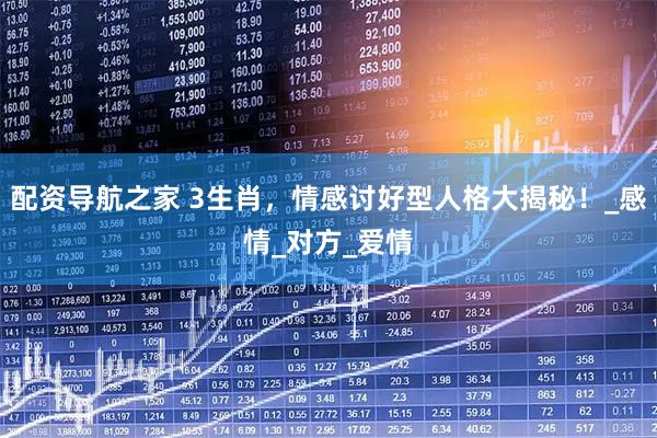 配资导航之家 3生肖，情感讨好型人格大揭秘！_感情_对方_爱情