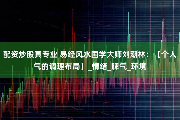 配资炒股真专业 易经风水国学大师刘潮林：【个人气的调理布局】_情绪_脾气_环境