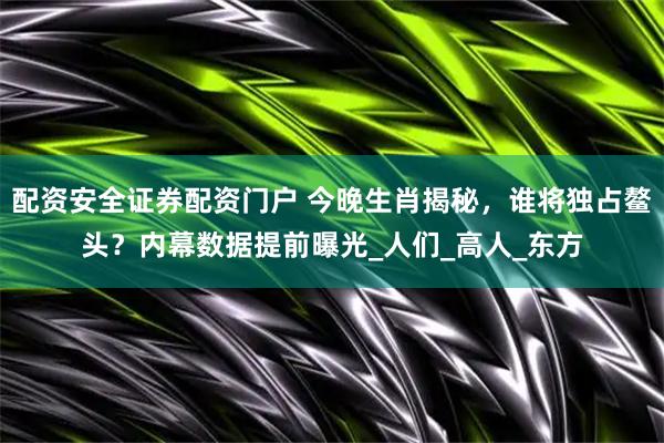 配资安全证券配资门户 今晚生肖揭秘，谁将独占鳌头？内幕数据提前曝光_人们_高人_东方