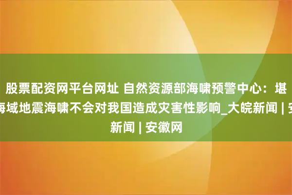股票配资网平台网址 自然资源部海啸预警中心：堪察加海域地震海啸不会对我国造成灾害性影响_大皖新闻 | 安徽网
