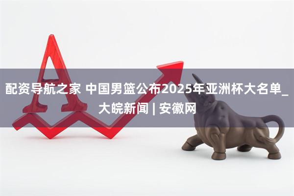 配资导航之家 中国男篮公布2025年亚洲杯大名单_大皖新闻 | 安徽网