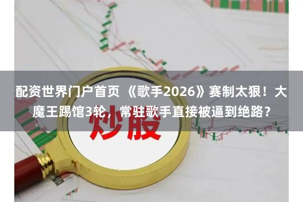 配资世界门户首页 《歌手2026》赛制太狠！大魔王踢馆3轮，常驻歌手直接被逼到绝路？