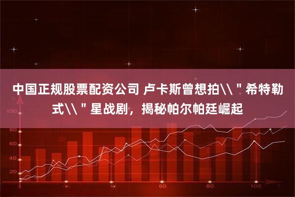 中国正规股票配资公司 卢卡斯曾想拍\＂希特勒式\＂星战剧，揭秘帕尔帕廷崛起