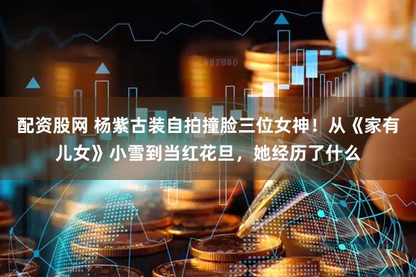 配资股网 杨紫古装自拍撞脸三位女神！从《家有儿女》小雪到当红花旦，她经历了什么