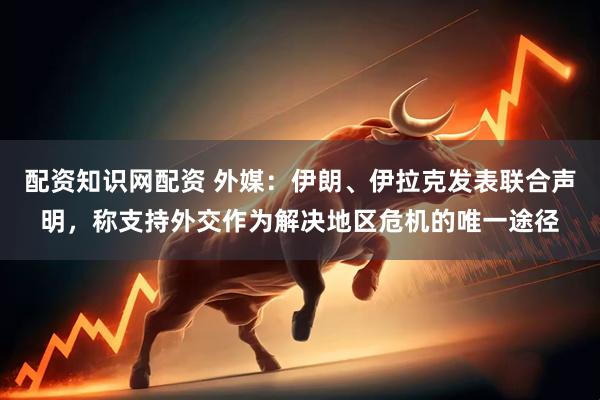 配资知识网配资 外媒：伊朗、伊拉克发表联合声明，称支持外交作为解决地区危机的唯一途径